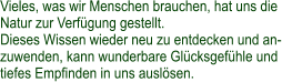 Vieles, was wir Menschen brauchen, hat uns die Natur zur Verfügung gestellt. Dieses Wissen wieder neu zu entdecken und an- zuwenden, kann wunderbare Glücksgefühle und tiefes Empfinden in uns auslösen.