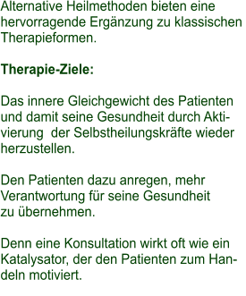 Alternative Heilmethoden bieten eine  hervorragende Ergänzung zu klassischen  Therapieformen.  Therapie-Ziele:  Das innere Gleichgewicht des Patienten  und damit seine Gesundheit durch Akti- vierung  der Selbstheilungskräfte wieder  herzustellen.   Den Patienten dazu anregen, mehr  Verantwortung für seine Gesundheit  zu übernehmen.   Denn eine Konsultation wirkt oft wie ein  Katalysator, der den Patienten zum Han- deln motiviert.